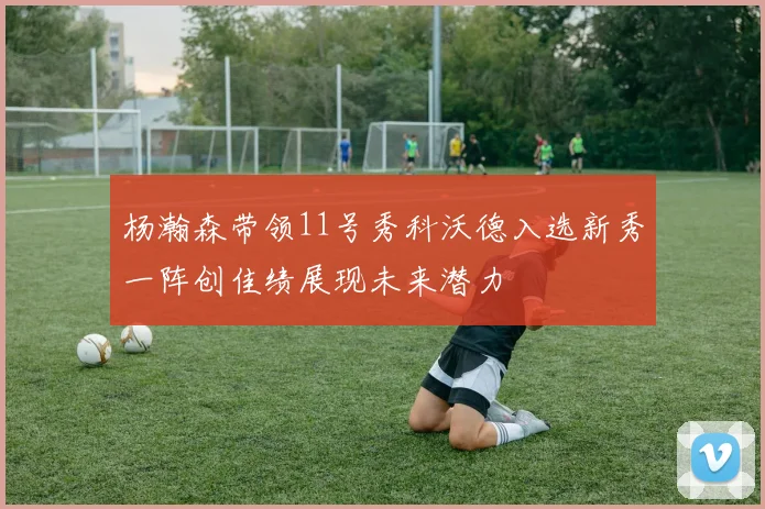 杨瀚森带领11号秀科沃德入选新秀一阵创佳绩展现未来潜力