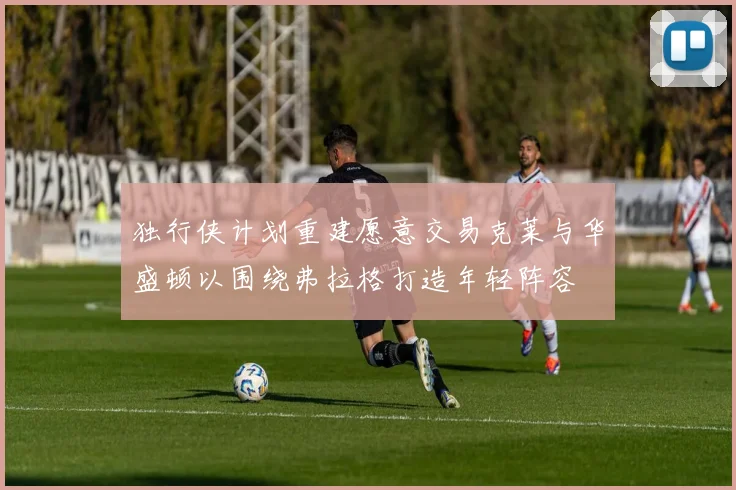 独行侠计划重建愿意交易克莱与华盛顿以围绕弗拉格打造年轻阵容