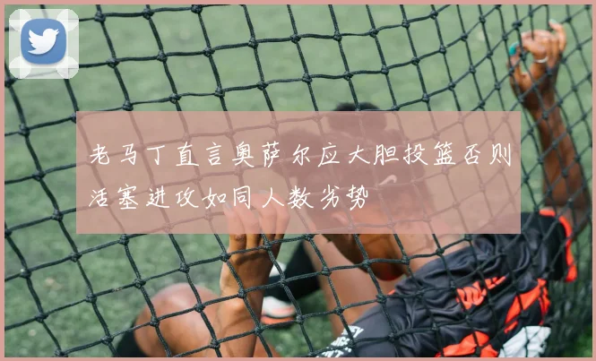 老马丁直言奥萨尔应大胆投篮否则活塞进攻如同人数劣势