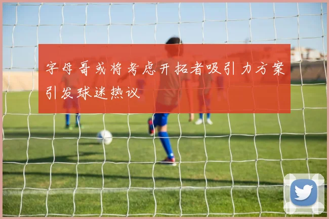 字母哥或将考虑开拓者吸引力方案引发球迷热议