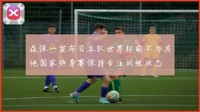 森保一宣布日本队世界杯前不与其他国家热身赛保持专注训练状态