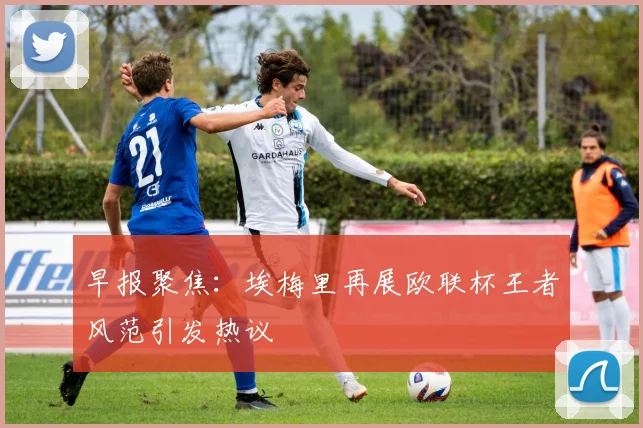 早报聚焦：埃梅里再展欧联杯王者风范引发热议