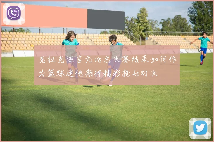 克拉克坦言无论总决赛结果如何作为篮球迷他期待精彩抢七对决