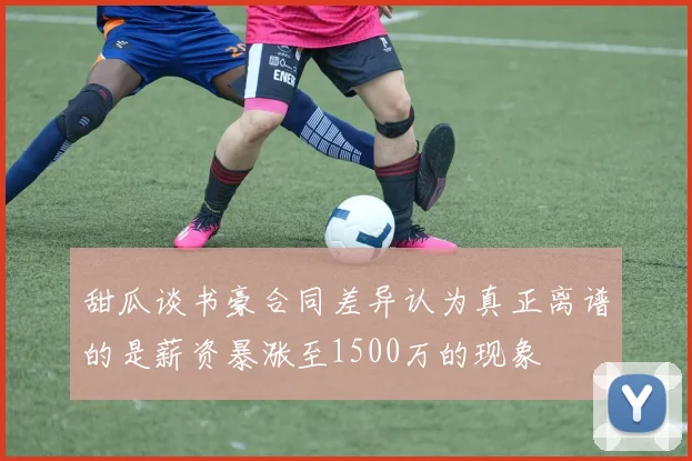 甜瓜谈书豪合同差异认为真正离谱的是薪资暴涨至1500万的现象