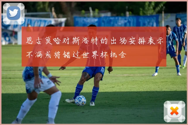 恩古莫哈对斯洛特的出场安排表示不满或将错过世界杯机会