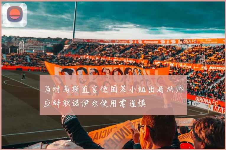 马特乌斯直言德国若小组出局纳帅应辞职诺伊尔使用需谨慎