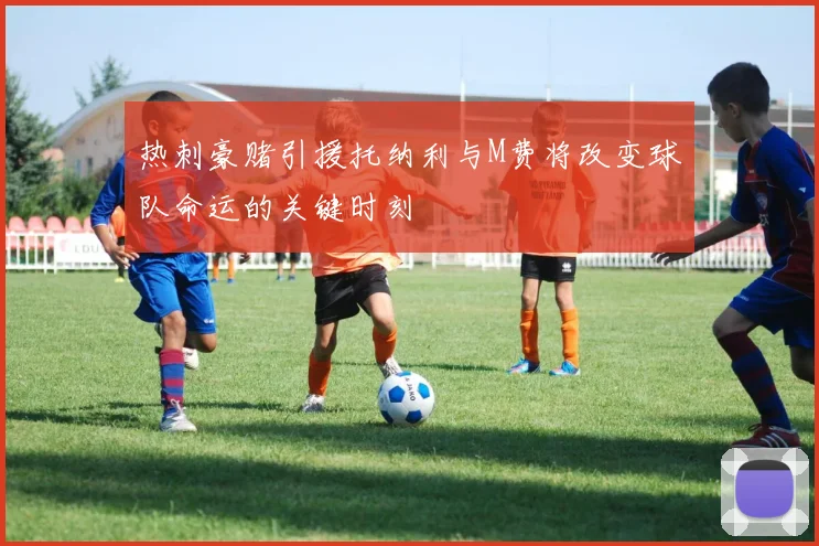 热刺豪赌引援托纳利与M费将改变球队命运的关键时刻