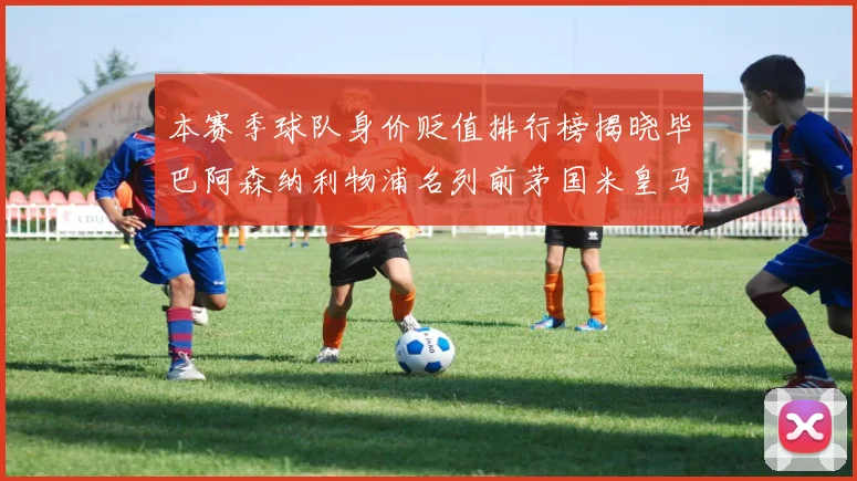 本赛季球队身价贬值排行榜揭晓毕巴阿森纳利物浦名列前茅国米皇马紧随其后