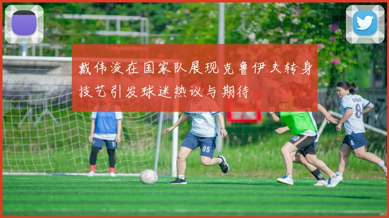 戴伟浚在国家队展现克鲁伊夫转身技艺引发球迷热议与期待