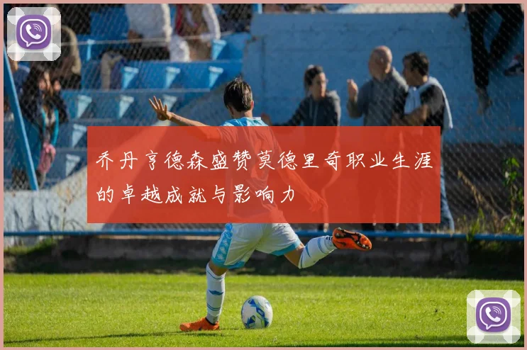 乔丹亨德森盛赞莫德里奇职业生涯的卓越成就与影响力
